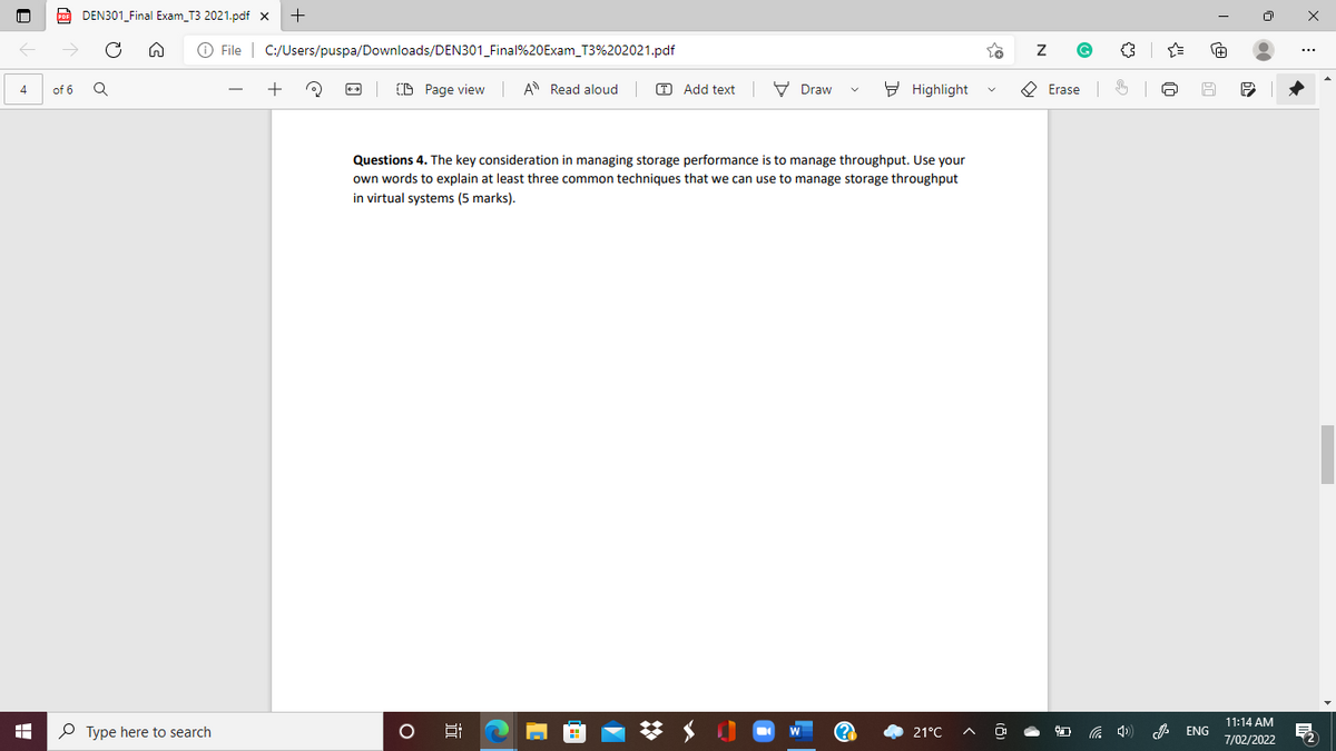 CO DEN301_Final Exam_T3 2021.pdf x
O File | C:/Users/puspa/Downloads/DEN301_Final%20Exam_T3%202021.pdf
+
B Page view
A Read aloud
T Add text V Draw
9 Highlight
O Erase 6
4
of 6
Questions 4. The key consideration in managing storage performance is to manage throughput. Use your
own words to explain at least three common techniques that we can use to manage storage throughput
in virtual systems (5 marks).
11:14 AM
P Type here to search
(?
21°C
ENG
7/02/2022
近
