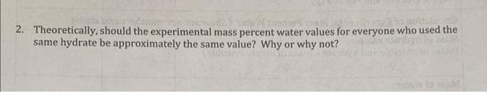 2. Theoretically, should the experimental mass percent water values for everyone who used the
same hydrate be approximately the same value? Why or why not?
