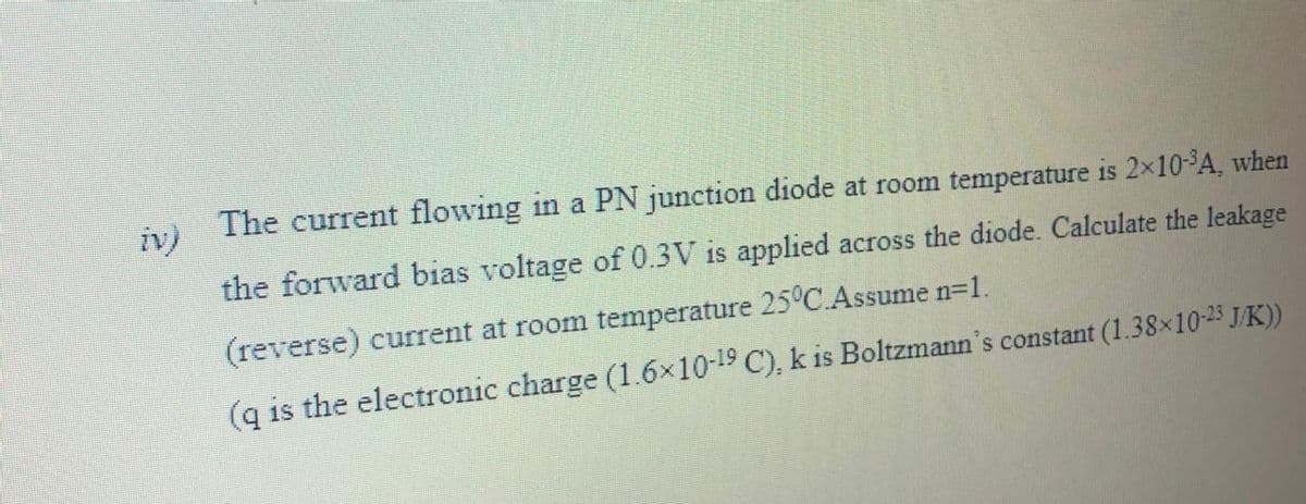 The current flowing in a PN junction diode at room temperature is 2×10A, when
iv)
the forward bias voltage of 0.3V is applied across the diode. Calculate the leakage
(reverse) current at room temperature 25°C.Assume n=1.
(q is the electronic charge (1.6x10-19 C), k is Boltzmann's constant (1.38x10-25 J/K))
