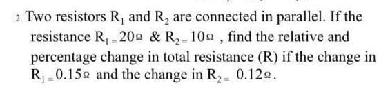 2. Two resistors R, and R, are connected in parallel. If the
resistance R, 20 & R, 102 , find the relative and
percentage change in total resistance (R) if the change in
R 0.152 and the change in R, 0.12e.
