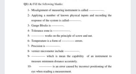 Q1) A) Fill the following blanks;
I- Misalignment of measuring instrument is called
2- Applying a number of known physical inputs and reconding the
response of the system is called-
3. Gauge Blocks is -
4 Tolerance zone is
5. works on the principle of serew and nut.
6- Temperature is a form of
-errors.
7- Precision is -
8 vermier micrometer include
9. - which is mean the capability of an instrument to
measure minimum distance accurately.
10-
- is an error catsed by incorect positioning of the
cye when reading a measurement.
