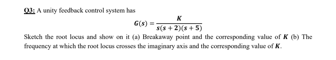 Q3: A unity feedback control system has
K
G(s) =
s(s + 2)(s + 5)
Sketch the root locus and show on it (a) Breakaway point and the corresponding value of K (b) The
frequency at which the root locus crosses the imaginary axis and the corresponding value of K.
