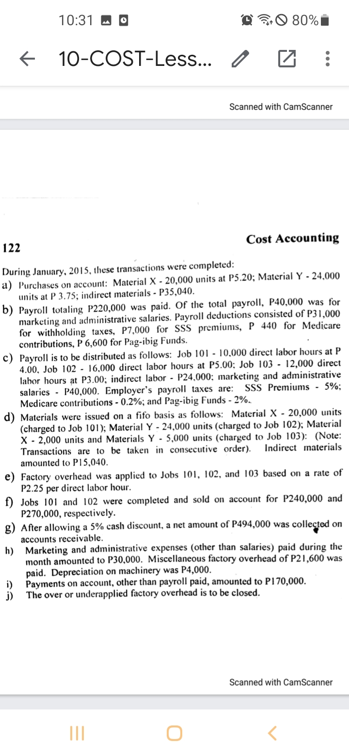 10:31 M
O 80%I
10-COST-Less... /
Scanned with CamScanner
Cost Accounting
122
During January, 2015, these transactions were completed:
a) Purchases on account: Material X - 20,000 units at P5.20; Material Y - 24,000
units at P 3.75; indirect materials - P35,040.
b) Payroll totaling P220,000 was paid. Of the total payrollI, P40,000 was for
marketing and administrative salaries. Payroll deductions consisted of P31,000
for withholding taxes, P7,000 for SSS premiums, P 440 for Medicare
contributions, P 6,600 for Pag-ibig Funds.
c) Payroll is to be distributed as follows: Job 101 - 10,000 direct labor hours at P
4.00, Job 102 - 16,000 direct labor hours at P5.00; Job 103 - 12,000 direct
labor hours at P3.00; indirect labor - P24,000; marketing and administrative
salaries - P40,000. Employer's payroll taxes are:
Medicare contributions - 0.2%; and Pag-ibig Funds - 2%.
d) Materials were issued on a fifo basis as follows: Material X - 20,000 units
(charged to Job 101); Material Y - 24,000 units (charged to Job 102);
X - 2,000 units and Materials Y - 5,000 units (charged to Job 103): (Note:
Transactions are to be taken in consecutive order).
amounted to P15,040.
SSS Premiums - 5%:
erial
Indirect materials
e) Factory overhead was applied to Jobs 101, 102, and 103 based on a rate of
P2.25 per direct labor hour.
f) Jobs 101 and 102 were completed and sold on account for P240,000 and
P270,000, respectively.
g) After allowing a 5% cash discount, a net amount of P494,000 was colleçted on
accounts receivable.
h) Marketing and administrative expenses (other than salaries) paid during the
month amounted to P30,000. Miscellaneous factory overhead of P21,600 was
paid. Depreciation on machinery was P4,000.
Payments on account, other than payroll paid, amounted to P170,000.
i)
The over or underapplied factory overhead is to be closed.
j)
Scanned with CamScanner
II
