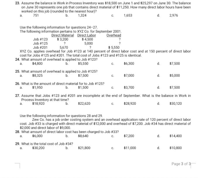 23. Assume the balance in Work in Process Inventory was $18,500 on June 1 and $25,297 on June 30. The balance
on June 30 represents one job that contains direct material of $11,250. How many direct labor hours have been
worked on this job (rounded to the nearest hour)?
a.
751
b.
1,324
1,653
d.
2,976
Use the following information for questions 24-27.
The following information pertains to XYZ Co. for September 2001.
Overhead
?
Direct Material Direct Labor
$ 4,500
5,000
Job #123
$ 3,200
Job #125
Job #201
5,670
$ 5,550
XYZ Co. applies overhead for Job #123 at 140 percent of direct labor cost and at 150 percent of direct labor
cost for Jobs #125 and # 201. The total cost of Jobs #123 and # 125 is identical.
24. What amount of overhead is applied to Job # 123?
$4,800
b.
$5,550
c.
$6,300
d.
$7,500
a.
25. What amount of overhead is applied to Job #125?
$7,500
$8,325
b.
$7,000
d.
$5,000
a.
с.
26. What is the amount of direct material for to Job #125?
b.
a.
$1,950
$1,500
C.
$3,700
d.
$7,500
27. Assume that Jobs #123 and #201 are incomplete at the end of September. What is the balance in Work in
Process Inventory at that time?
b.
a.
$18,920
$22,620
$28,920
d.
$30,120
Use the following information for questions 28 and 29.
Zew Co. has a job order costing system and an overhead application rate of 120 percent of direct labor
cost. Job # 33 is charged with direct material of $12,000 and overhead of $7,200. Job #34 has direct material of
$2,000 and direct labor of $9,000.
28. What amount of direct labor cost has been charged to Job #33?
a.
$6,000
b.
$8,640
C.
$7,200
d.
$14,400
29. What is the total cost of Job # 34?
$30,200
b.
$21,800
C.
$11,000
d.
$10,800
Page 3 of 3
