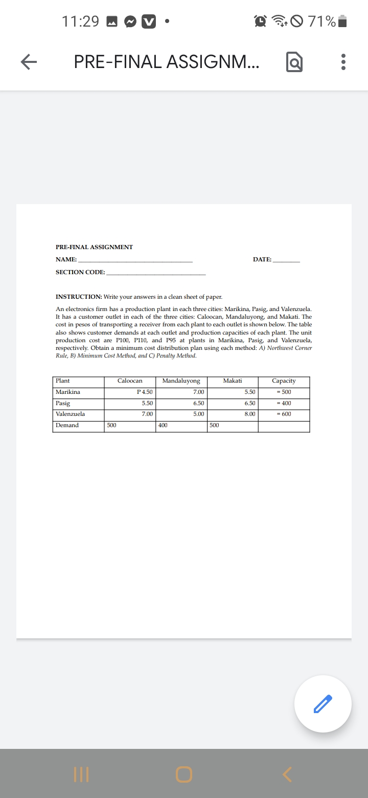 11:29
0 71%i
PRE-FINAL ASSIGNM...
PRE-FINAL ASSIGNMENT
NAME:
DATE:
SECTION CODE:
INSTRUCTION: Write your answers in a clean sheet of paper.
An electronics firm has a production plant in each three cities: Marikina, Pasig, and Valenzuela.
It has a customer outlet in each of the three cities: Caloocan, Mandaluyong, and Makati. The
cost in pesos of transporting a receiver from each plant to each outlet is shown below. The table
also shows customer demands at each outlet and production capacities of each plant. The unit
production cost are P100, P110, and P95 at plants in Marikina, Pasig, and Valenzuela,
respectively. Obtain a minimum cost distribution plan using each method: A) Northwest Corner
Rule, B) Minimum Cost Method, and C) Penalty Method.
Plant
Caloocan
Mandaluyong
Makati
Capacity
Marikina
P4.50
7.00
5.50
- 500
Pasig
5.50
6.50
6.50
- 400
Valenzuela
7.00
5.00
8.00
- 600
Demand
500
400
500
II
