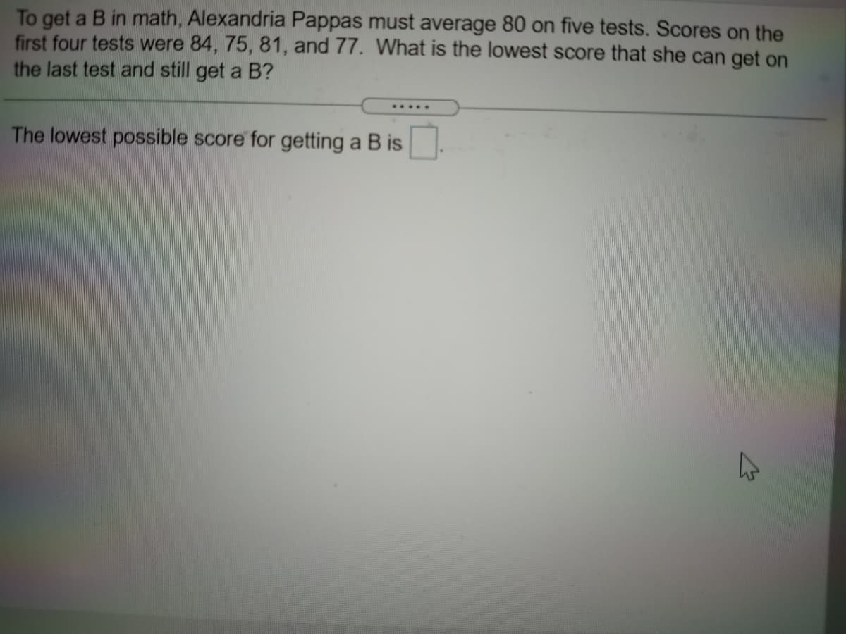 To get a B in math, Alexandria Pappas must average 80 on five tests. Scores on the
first four tests were 84, 75, 81, and 77. What is the lowest score that she can get on
the last test and still get a B?
.....
The lowest possible score for getting a B is
