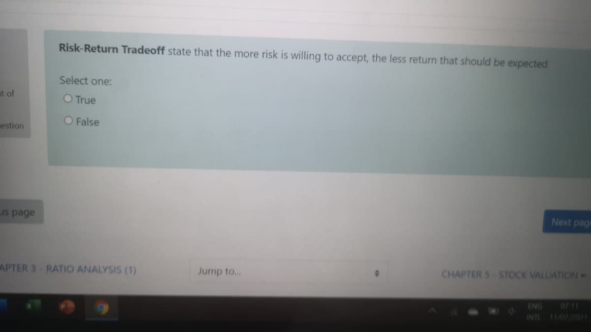 Risk-Return Tradeoff state that the more risk is willing to accept, the less return that should be expected
Select one:
at of
O True
O False
mestion
Next page
us page
CHAPTER S STOCK VALUATION-
APTER 3-RATIO ANALYSIS (1)
Jump to..
ENG
0711
INT
11/07/2021
