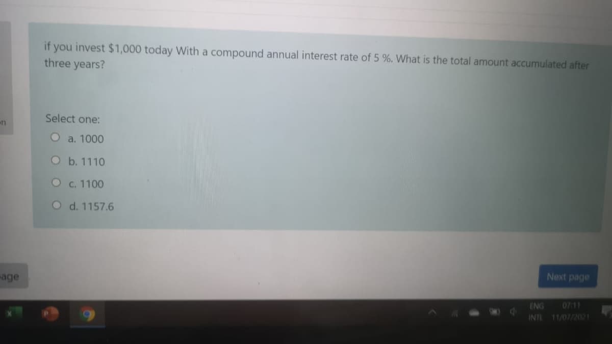 if you invest $1,000 today With a compound annual interest rate of 5 %. What is the total amount accumulated after
three years?
Select one:
n
O a. 1000
Ob. 1110
O c. 1100
O d. 1157.6
Next page
age
ENG
07:11
INT
11/07/2021
