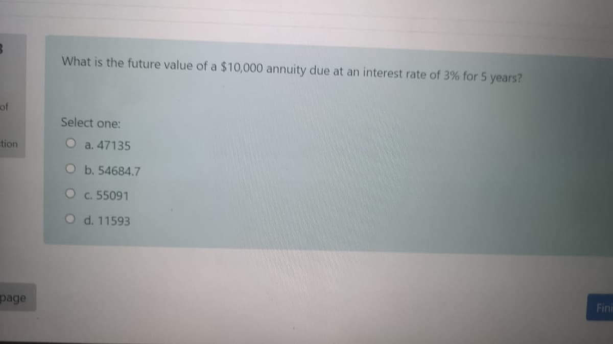 What is the future value of a $10,000 annuity due at an interest rate of 3% for 5 years?
of
Select one:
tion
O a. 47135
O b. 54684.7
Oc. 55091
O d. 11593
page
Fini
