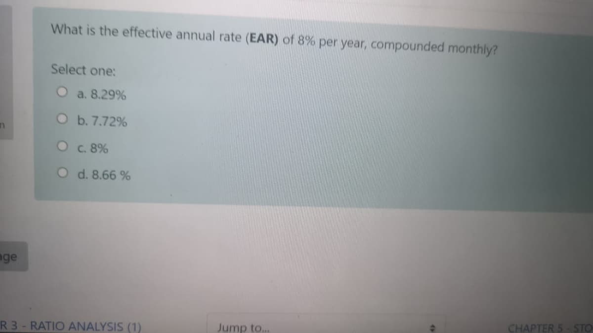 What is the effective annual rate (EAR) of 8% per year, compounded monthly?
Select one:
O a. 8.29%
O b. 7.72%
C. 8%
O d. 8.66 %
nge
CHAPTER 5- STO
R 3- RATIO ANALYSIS (1)
Jump to...
