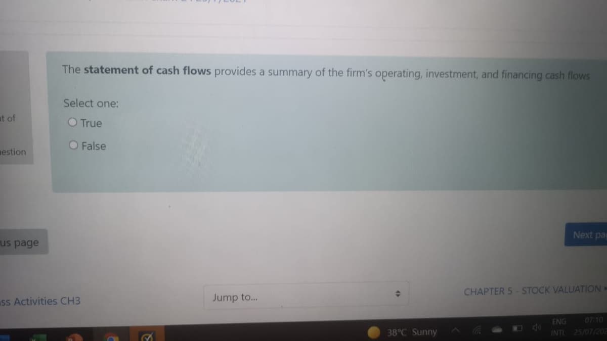 The statement of cash flows provides a summary of the firm's operating, investment, and financing cash flows
Select one:
at of
O True
O False
mestion
Next pa
us page
CHAPTER 5-STOCK VALUATION=
ss Activities CH3
Jump to...
ENG
40
INTL 25/07/202
07:10
38°C Sunny
