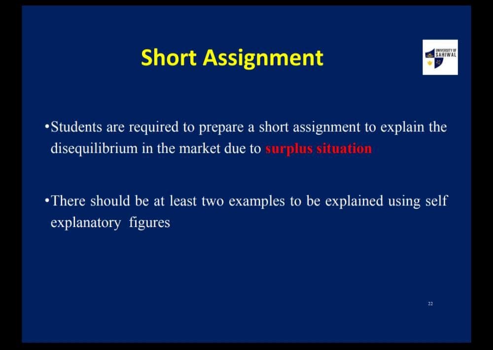 Short Assignment
UNIVERSITY OF
SAHIWAL
•Students are required to prepare a short assignment to explain the
disequilibrium in the market due to surplus situation
•There should be at least two examples to be explained using self
explanatory figures
