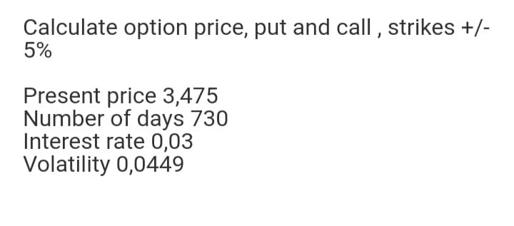 Calculate option price, put and call , strikes +/-
5%
Present price 3,475
Number of days 730
Interest rate 0,03
Volatility 0,0449
