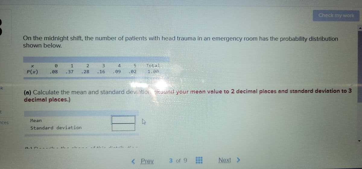 Check my work
On the midnight shift, the number of patients with head trauma in an emergency room has the probability distribution
shown below.
4
Total
P(x)
.08
.37
28
.16
.09
.02
1.00
ok
(a) Calculate the mean and standard deviation und your mean value to 2 decimal places and standard deviation to 3
decimal places.)
Mean
nces
Standard deviation
< Prev
3 of 9
Next >
