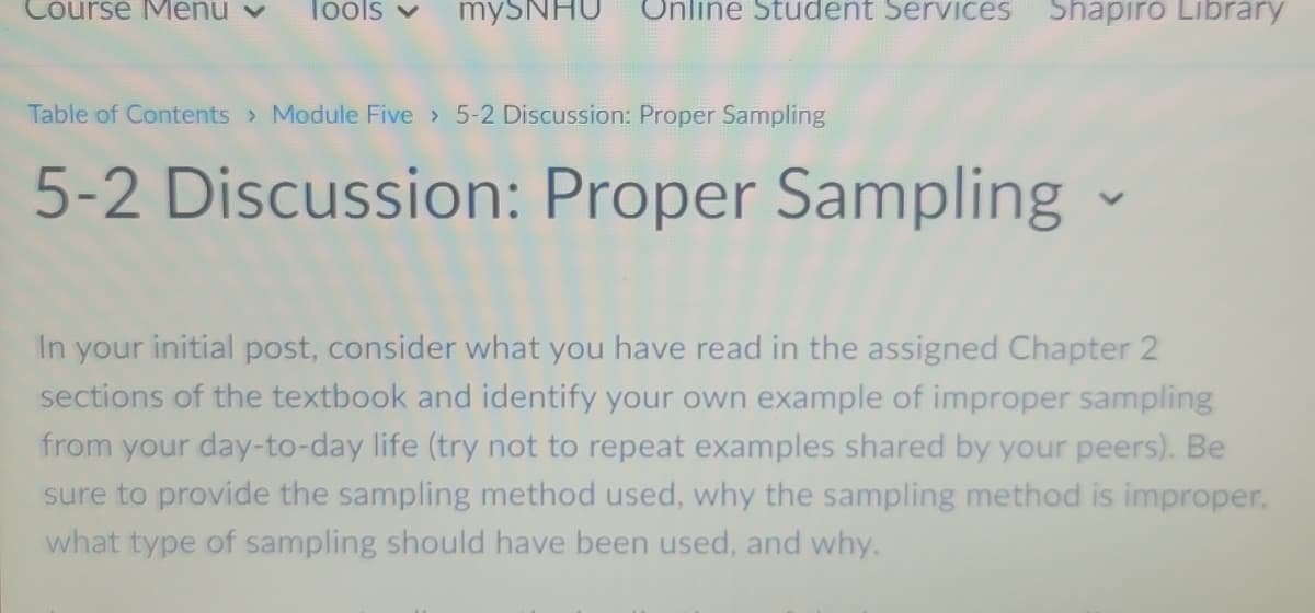 Course Menu v
Tools v
mySNHU
Online Student Services
Shapiro Library
Table of Contents Module Five 5-2 Discussion: Proper Sampling
5-2 Discussion: Proper Sampling -
In your initial post, consider what you have read in the assigned Chapter 2
sections of the textbook and identify your own example of improper sampling
from your day-to-day life (try not to repeat examples shared by your peers). Be
sure to provide the sampling method used, why the sampling method is improper,
what type of sampling should have been used, and why.
