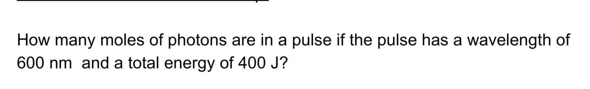 How many moles of photons are in a pulse if the pulse has a wavelength of
600 nm and a total energy of 400 J?
