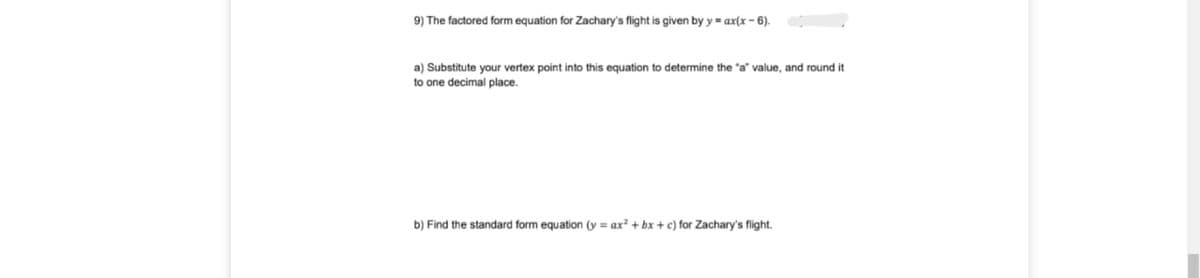 9) The factored form equation for Zachary's flight is given by y = ax(x - 6).
a) Substitute your vertex point into this equation to determine the "a" value, and round it
to one decimal place.
b) Find the standard form equation (y = ax² + bx + c) for Zachary's flight.
