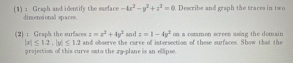 (1) Graph and identify the surface -4.x2-y? +z? = 0. Describe and graph the traces in two
dimensi onal spaces.
(2): Graph the surfaces z = x² + 4y? and z = 1 – 4y² on a common screen using the domain
x< 1.2 , y< 1.2 and ob serve the curve of intersection of these surfaces. Show that the
projection of this curve onto the xy-plane is an ellipse.
%3D
