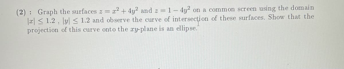 (2) : Graph the surfaces z = x² + 4y² and z = 1 – 4y² on a common screen using the domain
|a| < 1.2 , |y| < 1.2 and observe the curve of intersecțion of these surfaces. Show that the
projection of this curve onto the xy-plane is an ellipse."
