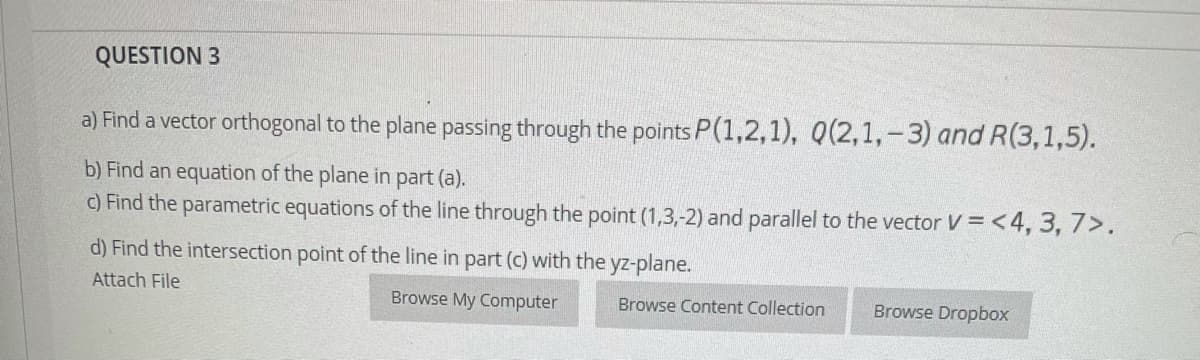 QUESTION 3
a) Find a vector orthogonal to the plane passing through the points P(1,2,1), Q(2,1,-3) and R(3,1,5).
b) Find an equation of the plane in part (a).
c) Find the parametric equations of the line through the point (1,3,-2) and parallel to the vector V= <4, 3, 7>.
d) Find the intersection point of the line in part (c) with the yz-plane.
Attach File
Browse My Computer
Browse Content Collection
Browse Dropbox
