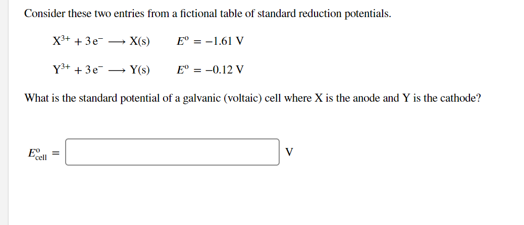 Consider these two entries from a fictional table of standard reduction potentials.
X3+ + 3 e-
X(s)
E° = -1.61 V
Y3+ + 3e →
Y(s)
E° = -0.12 V
What is the standard potential of a galvanic (voltaic) cell where X is the anode and Y is the cathode?
E°
V
cell
