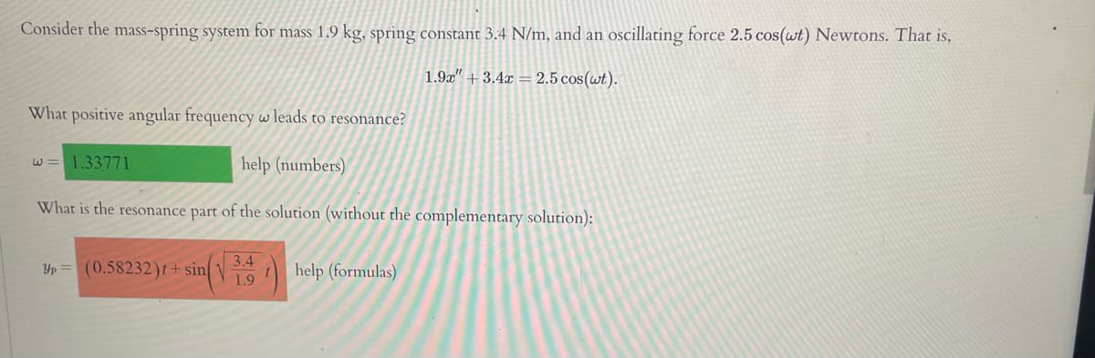 Consider the mass-spring system for mass 1.9 kg, spring constant 3.4 N/m, and an oscillating force 2.5 cos(wt) Newtons. That is,
1.9x" + 3.4x = 2.5 cos(wt).
What positive angular frequency w leads to resonance?
w= 1.33771
help (numbers)
What is the resonance part of the solution (without the complementary solution):
3.4
Yp = (0.58232)t+ sin
1ihelp (formulas)
