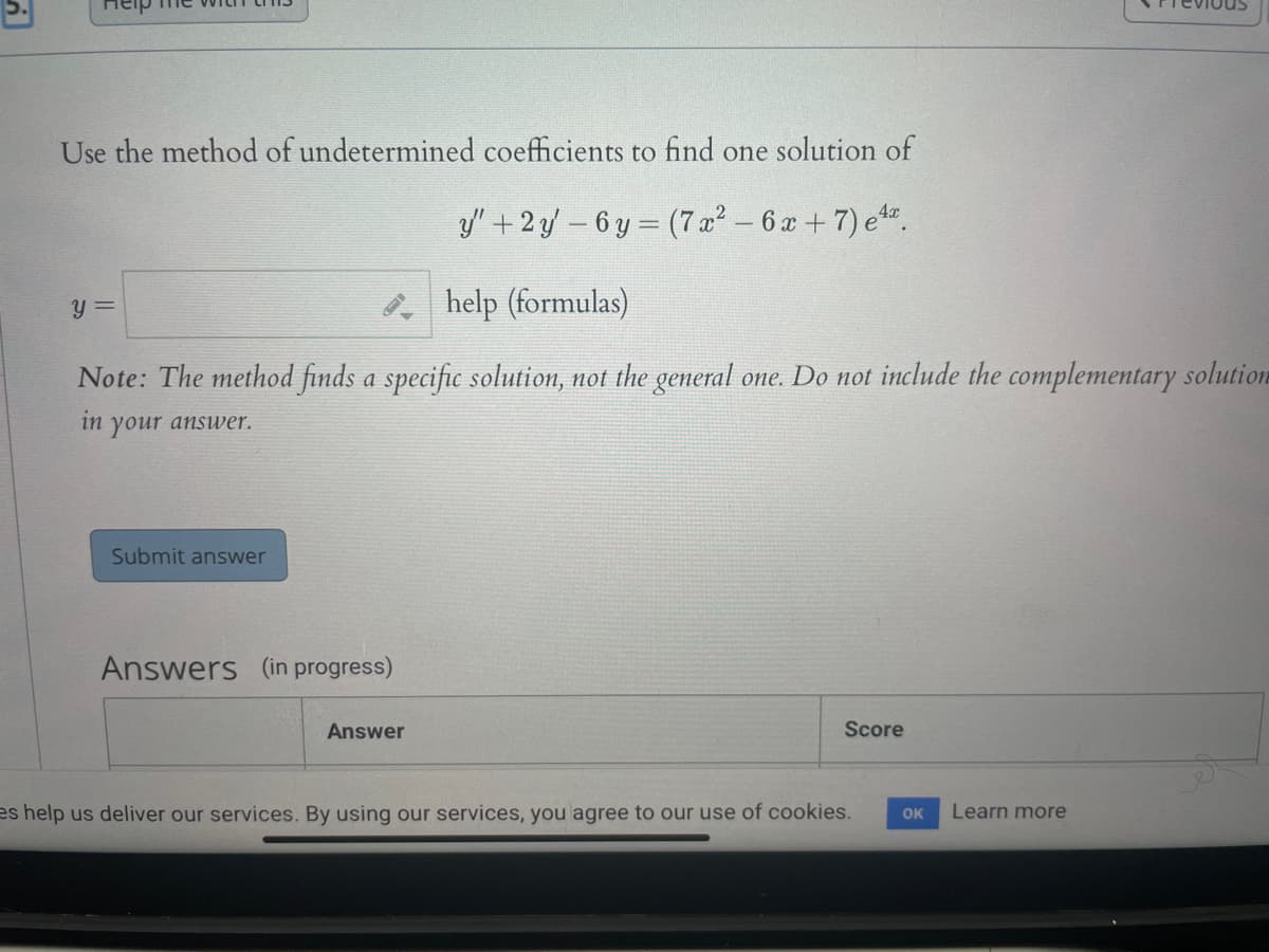 Use the method of undetermined coefficients to find one solution of
3y" +2y – 6 y = (7 x² - 6 x +7) e.
* help (formulas)
Note: The method finds a specific solution, not the general one. Do not include the complementary solution
in
your answer.
Submit answer
Answers (in progress)
Answer
Score
es help us deliver our services. By using our services, you agree to our use of cookies.
Learn more
OK
