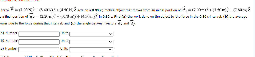 force F = (7.20 N)Î + (8.40 N)Î + (4.50 N) Ê acts on a 8.90 kg mobile object that moves from an initial position of d; = (7.00 m)î + (3.50 m)ĵ + (7.80 m) Ê
o a final position of áf = (2.20 m) î + (3.70 m)} + (4.30 m) k in 9.80 s. Find (a) the work done on the object by the force in the 9.80 s interval, (b) the average
ower due to the force during that interval, and (c) the angle between vectors d; and år.
a) Number
Units
b) Number
Units
c) Number
Units
