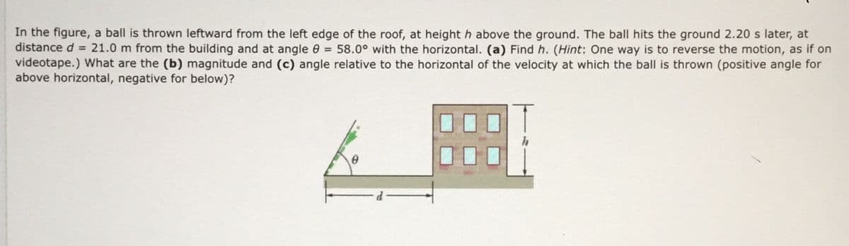 In the figure, a ball is thrown leftward from the left edge of the roof, at height h above the ground. The ball hits the ground 2.20 s later, at
distance d = 21.0 m from the building and at angle 0 = 58.0° with the horizontal. (a) Find h. (Hint: One way is to reverse the motion, as if on
videotape.) What are the (b) magnitude and (c) angle relative to the horizontal of the velocity at which the ball is thrown (positive angle for
above horizontal, negative for below)?
