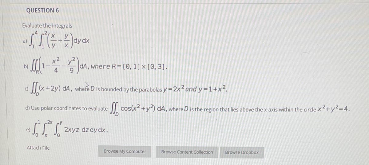 QUESTION 6
Evaluate the integrals
a)
dy dx
x? y2)
b)
dA, where R=[0, 1]x [0, 3].
4
SSx+2y) dA,
where
D is bounded by the parabolas y =2x2 and y = 1+x²2.
c)
d) Use polar coordinates to evaluate
cos(x2 +y²) dA, where D is the region that lies above the x-axis within the circle x2+y²=4.
2x
e)
| 2xyz dz dy dx.
Attach File
Browse My Computer
Browse Content Collection
Browse Dropbox
