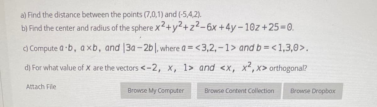 a) Find the distance between the points (7,0,1) and (-5,4,2).
b) Find the center and radius of the sphere x+y2+z2-6x+4y-10z+25=0.
C) Compute a ·b, axb, and |3a- 2b|, where a = <3,2, - 1> and b = < 1,3,0>,
d) For what value of X are the vectors <-2, x, 1> and <x, X,x> orthogonal?
Attach File
Browse My Computer
Browse Content Collection
Browse Dropbox
