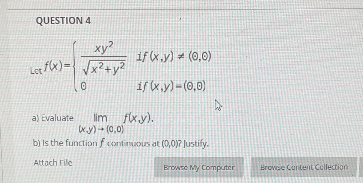 QUESTION 4
xy?
Let fX)={ Vx²+y²
if (x.y) = (0,0)
if (x,y)=(0,0)
lim f(x,y).
(x.y) → (0,0)
a) Evaluate
b) Is the function f continuous at (0,0)? Justify.
Attach File
Browse My Computer
Browse Content Collection
