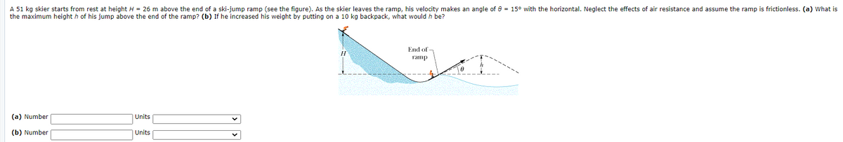 A 51 kg skier starts from rest at height H = 26 m above the end of a ski-jump ramp (see the figure). As the skier leaves the ramp, his velocity makes an angle of e = 15° with the horizontal. Neglect the effects of air resistance and assume the ramp is frictionless. (a) What is
the maximum height h of his jump above the end of the ramp? (b) If he increased his weight by putting on a 10 kg backpack, what would h be?
End of -
ramp
(a) Number
| Units
(b) Number
| Units
