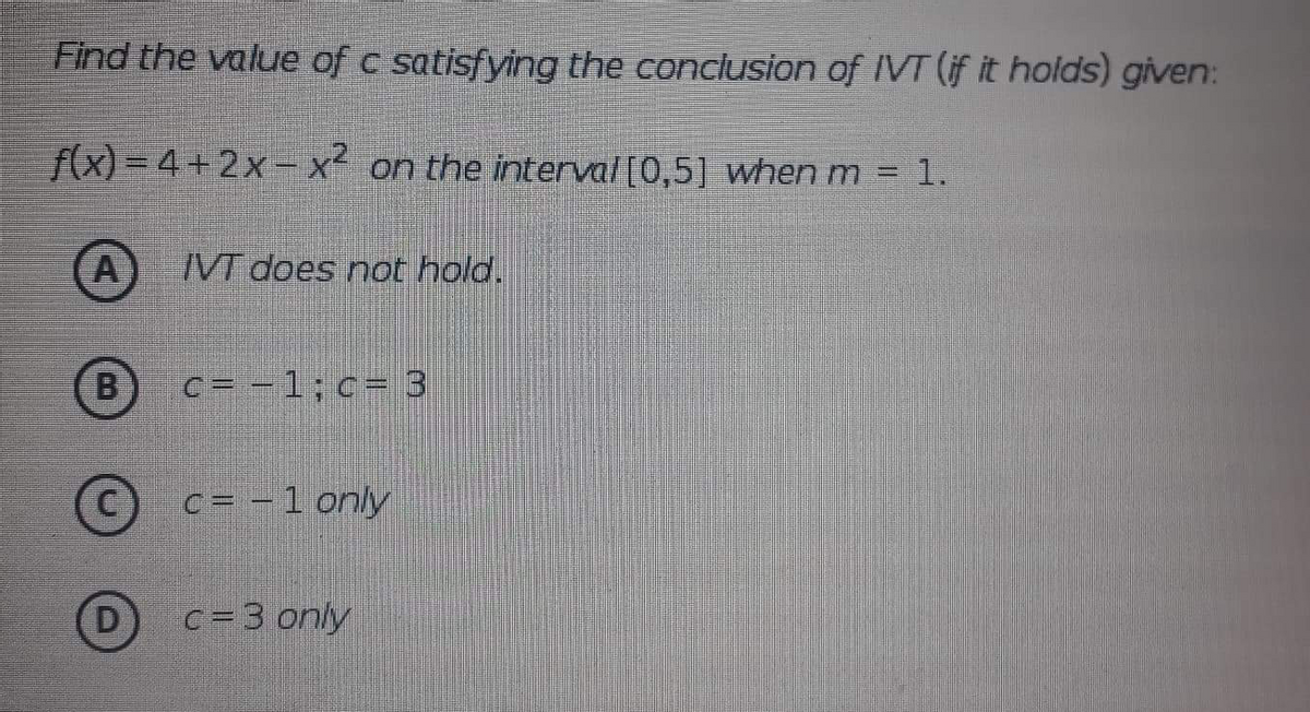 Find the value of c satisfying the conclusion of IVT (if it holds) given:
f(x) = 4+2x- xon the interval[0,5] when m = 1
VT does not hold.
(B)
c = -1;c= 3
©
c= -1 only
c= 3 only
