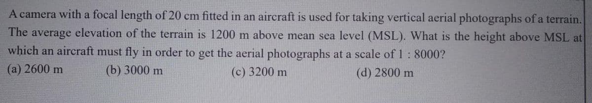 A camera with a focal length of 20 cm fitted in an aircraft is used for taking vertical aerial photographs of a terrain.
The average elevation of the terrain is 1200 m above mean sea level (MSL). What is the height above MSL at
which an aircraft must fly in order to get the aerial photographs at a scale of 1 : 8000?
(a) 2600 m
(b) 3000 m
(c) 3200 m
(d) 2800 m