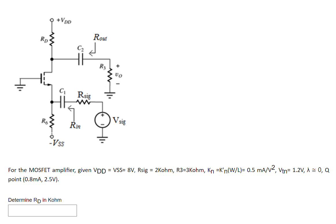 Rp
R6
+VDD
C₁
Vss
Determine RD in Kohm
HH R3
Rsig
www
Rout
Rin
+
VO
V sig
For the MOSFET amplifier, given VDD = VSS= 8V, Rsig = 2Kohm, R3=3Kohm, Kn =K'n(W/L)= 0.5 mA/V², Vtn= 1.2V, A ≈ 0, Q
point (0.8mA, 2.5V).