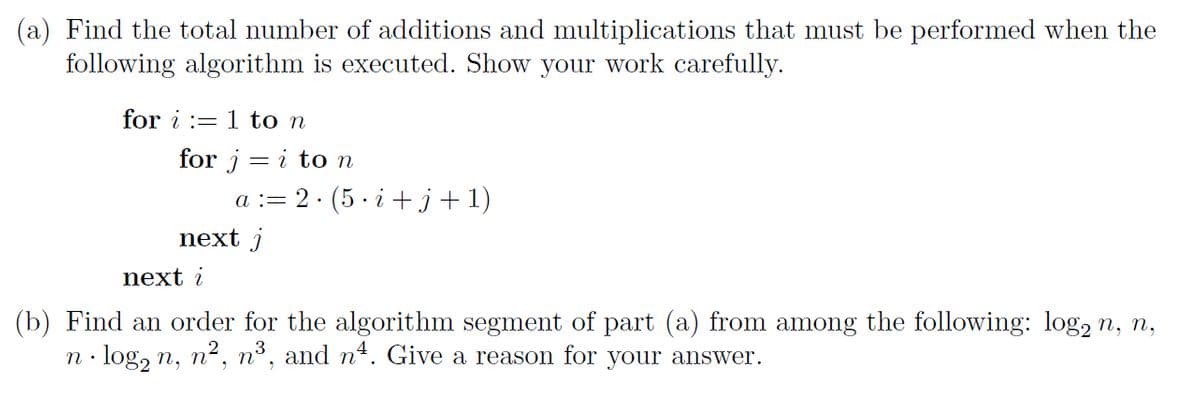 (a) Find the total number of additions and multiplications that must be performed when the
following algorithm is executed. Show your work carefully.
for i := 1 to n
for j = i ton
a := 2. (5 · i +j+1)
next j
next i
(b) Find an order for the algorithm segment of part (a) from among the following: log, n, n,
n· log, n, n2, nº, and n4. Give a reason for your answer.
