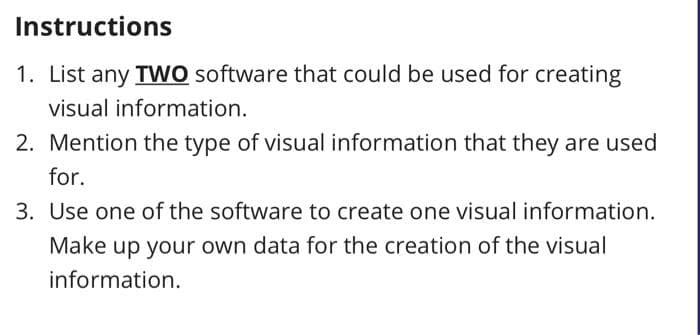 Instructions
1. List any TWO software that could be used for creating
visual information.
2. Mention the type of visual information that they are used
for.
3. Use one of the software to create one visual information.
Make up your own data for the creation of the visual
information.
