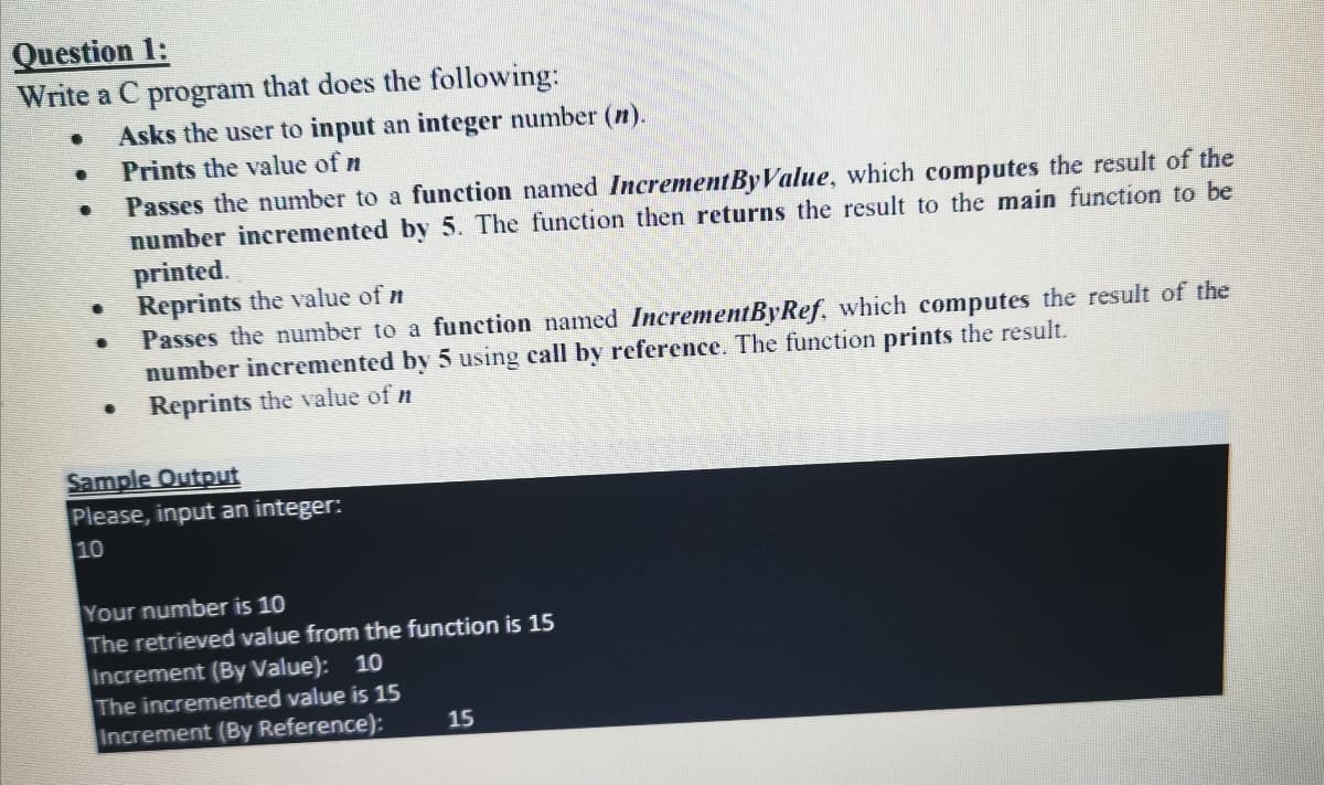 Question 1:
Write a C program that does the following:
Asks the user to input an integer number (n).
Prints the value of n
Passes the number to a function named IncrementByValue, which computes the result of the
number incremented by 5. The function then returns the result to the main function to be
printed.
Reprints the value of n
Passes the number to a function named IncrementByRef, which computes the result of the
number incremented by 5 using call by reference. The function prints the result.
Reprints the value of n
Sample Output
Please, input an integer:
10
Your number is 10
The retrieved value from the function is 15
Increment (By Value): 10
The incremented value is 15
Increment (By Reference):
15
