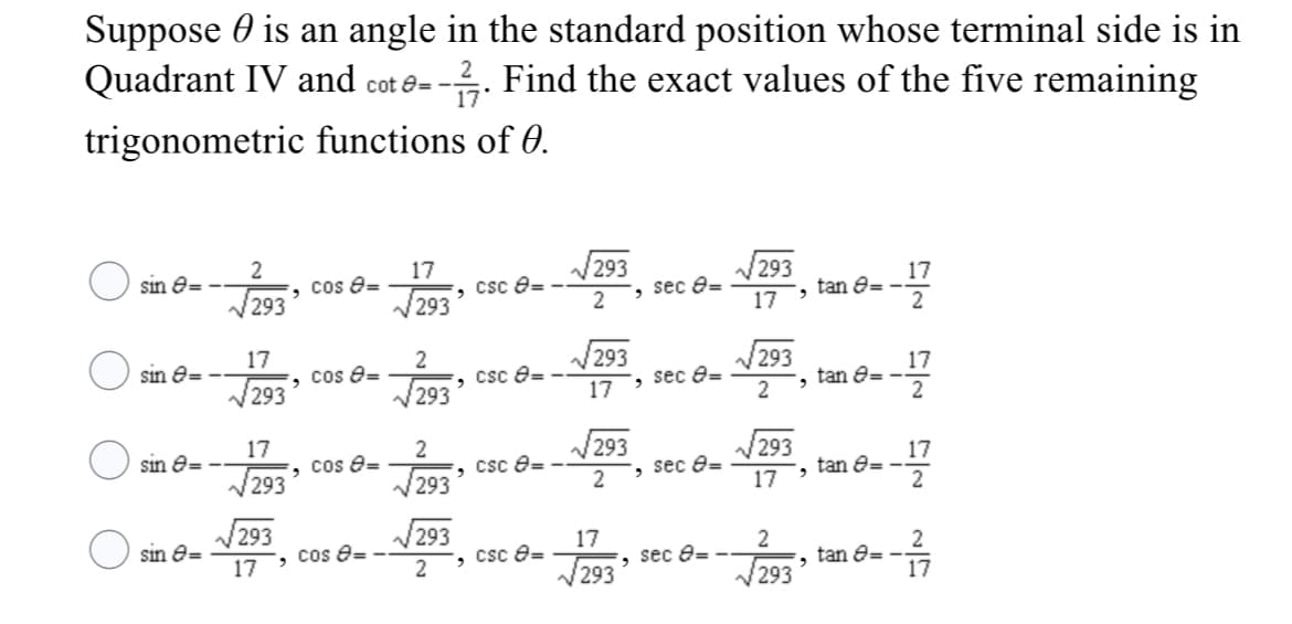 Suppose 0 is an angle in the standard position whose terminal side is in
Quadrant IV and cot e=
--. Find the exact values of the five remaining
trigonometric functions of 0.
17
cos e=
293
293
Csc e= -
sin e=
293
17
17, tan O=.
2
293
sec e=
17
293
, sec e=
sin e=
cos e=
293
17
tan e= -
2
V293
, Csc e=
V293
17
2
17
sin e= -
cos e=
V293
293
293
, CSc e=
293
17
tan e= -
2
, sec e=
17
293
sin e=
17
V293
17
csc e=
cos 8=
J293°
2
tan e=
17
sec e=
V293
