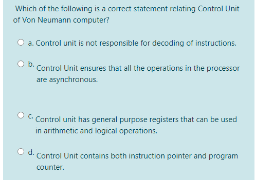 Which of the following is a correct statement relating Control Unit
of Von Neumann computer?
O a. Control unit is not responsible for decoding of instructions.
b.
Control Unit ensures that all the operations in the processor
are asynchronous.
C.
Control unit has general purpose registers that can be used
in arithmetic and logical operations.
O d. Control Unit contains both instruction pointer and program
counter.
