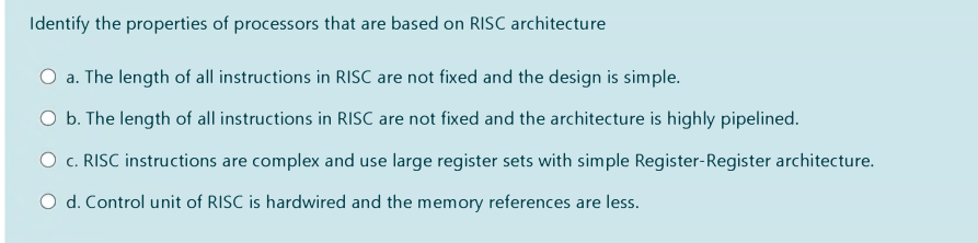 Identify the properties of processors that are based on RISC architecture
a. The length of all instructions in RISC are not fixed and the design is simple.
O b. The length of all instructions in RISC are not fixed and the architecture is highly pipelined.
O c. RISC instructions are complex and use large register sets with simple Register-Register architecture.
O d. Control unit of RISC is hardwired and the memory references are less.
