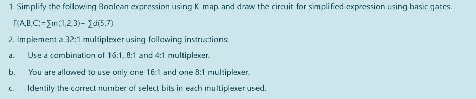 1. Simplify the following Boolean expression using K-map and draw the circuit for simplified expression using basic gates.
F(A,B,C)={m(1,2,3)+ [d(5,7)
2. Implement a 32:1 multiplexer using following instructions:
Use a combination of 16:1, 8:1 and 4:1 multiplexer.
а.
b.
You are allowed to use only one 16:1 and one 8:1 multiplexer.
Identify the correct number of select bits in each multiplexer used.
C.
