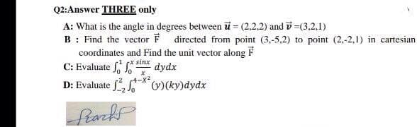 Q2:Answer THREE only
A: What is the angle in degrees between ü = (2.2.2) and i =(3.2.1)
B : Find the vector F directed from point (3,-5,2) to point (2,-2,1) in cartesian
coordinates and Find the unit vector along F
C: Evaluate stnx dydx
D: Evaluate f, )(ky)dydx
fack
