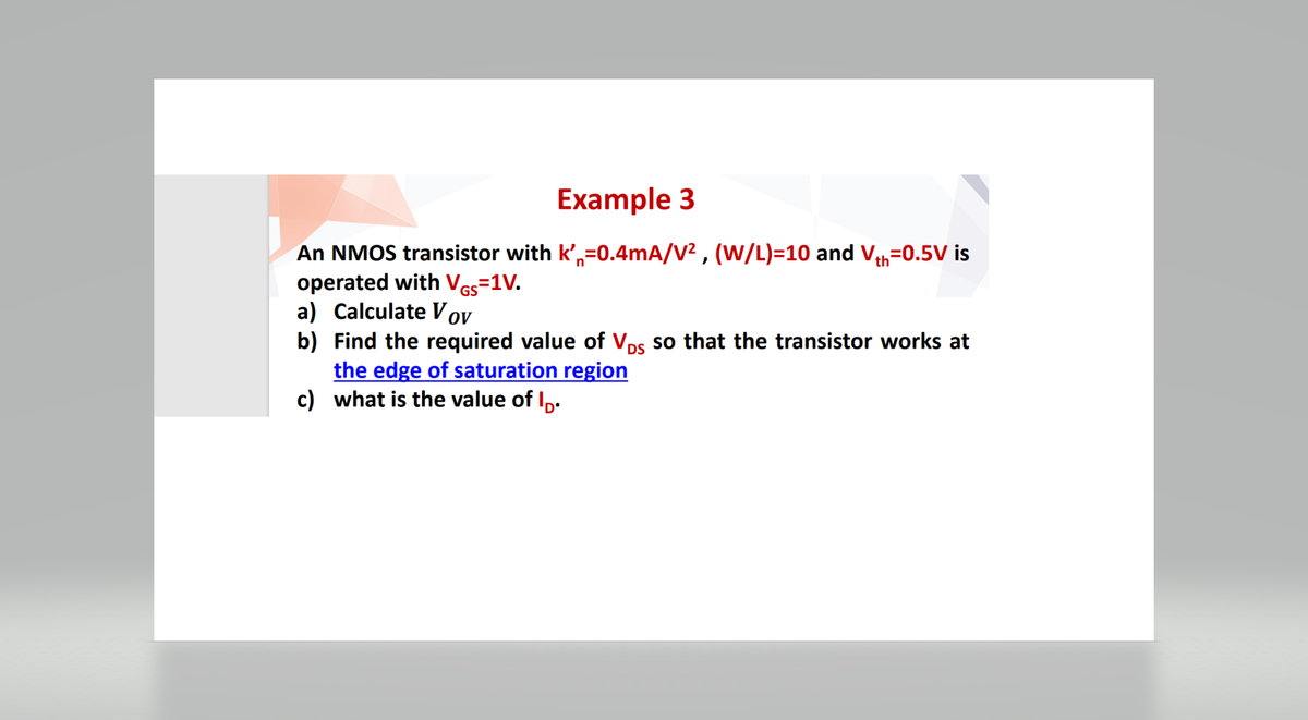 Example 3
An NMOS transistor with k'=0.4mA/V², (W/L)=10 and Vth=0.5V is
operated with VGs=1V.
a) Calculate Vov
b)
Find the required value of VDS so that the transistor works at
the edge of saturation region
c) what is the value of lp.