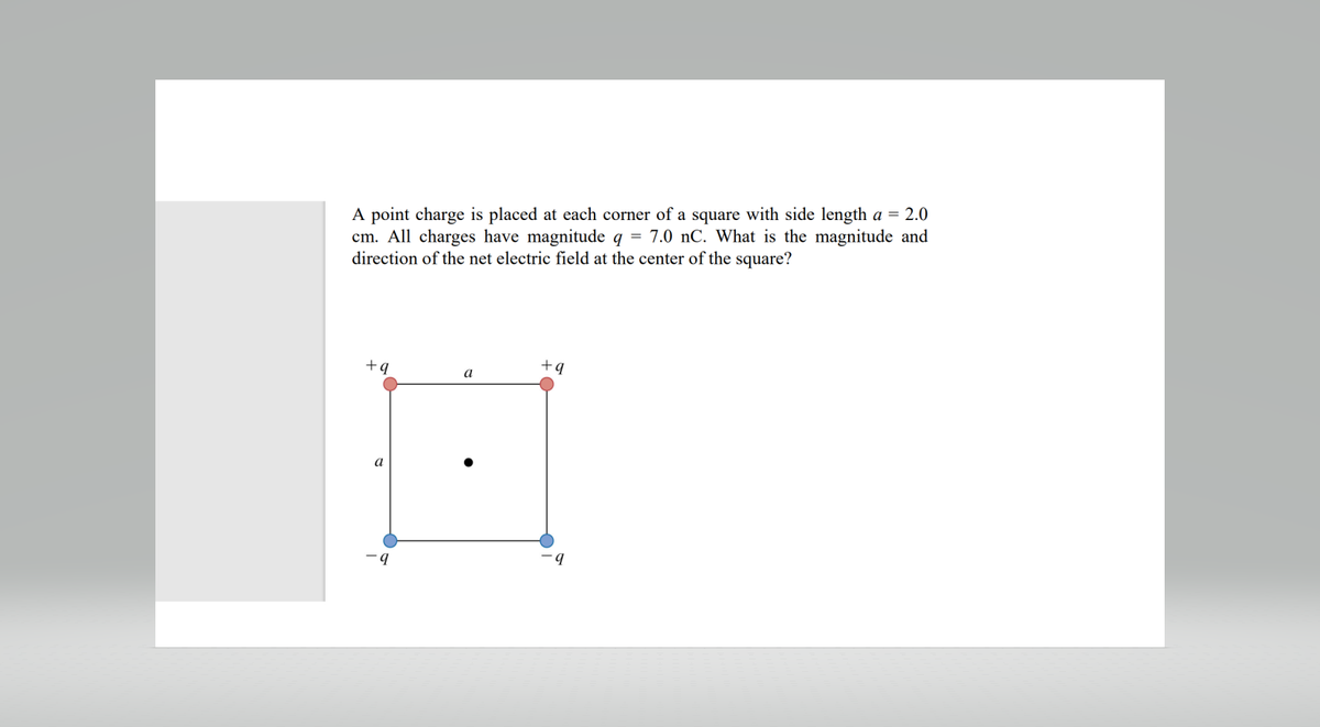 A point charge is placed at each corner of a square with side length a = 2.0
cm. All charges have magnitude q = 7.0 nC. What is the magnitude and
direction of the net electric field at the center of the square?
+q
a
7
+9