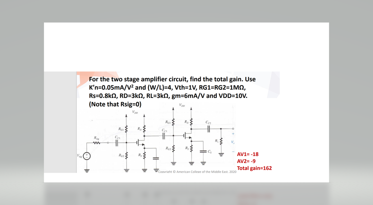 Vsig
For the two stage amplifier circuit, find the total gain. Use
K'n=0.05mA/V² and (W/L)=4, Vth=1V, RG1=RG2=1MM,
Rs=0.8kQ2, RD=3kN, RL=3kN, gm=6mA/V and VDD=10V.
(Note that Rsig=0)
VDD
Rig
www
RGV
Cci
RG2
RD
11
RG
Cci
RG2
VDD
Rp
Ccz
=Cs
=
R₁
V₁₂
Copyright © American College of the Middle East. 2020
AV1= -18
AV2= -9
Total gain=162