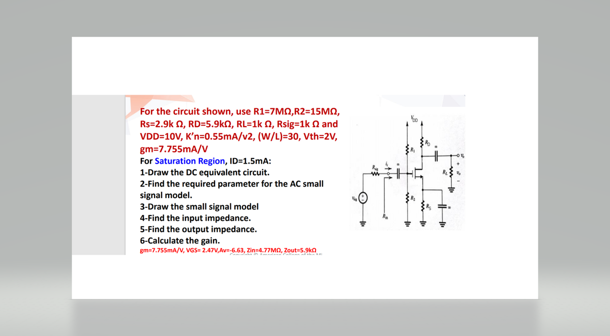 For the circuit shown, use R1=7M2,R2=15M2,
Rs=2.9k 2, RD=5.9kN, RL=1k , Rsig=1k and
VDD=10V, K'n=0.55mA/v2, (W/L)=30, Vth=2V,
gm=7.755mA/V
For Saturation Region, ID=1.5mA:
1-Draw the DC equivalent circuit.
2-Find the required parameter for the AC small
signal model.
3-Draw the small signal model
4-Find the input impedance.
5-Find the output impedance.
6-Calculate the gain.
gm=7.755mA/V, VGS= 2.47V,Av=-6.63, Zin=4.77M, Zout=5.9k
Caminight @ Amariean Calloan of the li
VOO
If
w
Hi
= =
L
5.
Hl
=
-0%
%