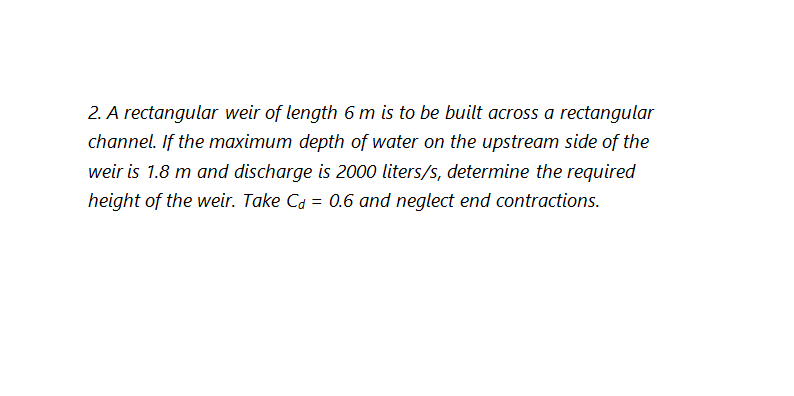 2. A rectangular weir of length 6 m is to be built across a rectangular
channel. If the maximum depth of water on the upstream side of the
weir is 1.8 m and discharge is 2000 liters/s, determine the required
height of the weir. Take Ca = 0.6 and neglect end contractions.
