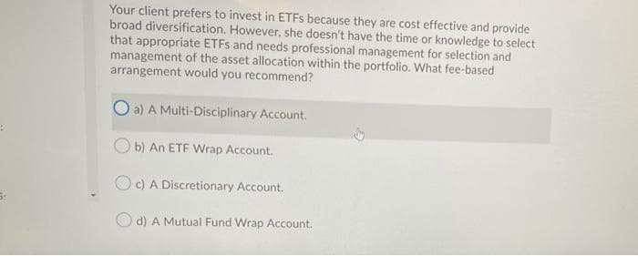 Your client prefers to invest in ETFS because they are cost effective and provide
broad diversification. However, she doesn't have the time or knowledge to select
that appropriate ETFS and needs professional management for selection and
management of the asset allocation within the portfolio. What fee-based
arrangement would you recommend?
O a) A Multi-Disciplinary Account.
O b) An ETF Wrap Account.
Oc) A Discretionary Account.
d) A Mutual Fund Wrap Account.
